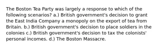 The Boston Tea Party was largely a response to which of the following scenarios? a.) British government's decision to grant the East India Company a monopoly on the export of tea from Britain. b.) British government's decision to place soldiers in the colonies c.) British government's decision to tax the colonists' personal incomes. d.) The Boston Massacre.