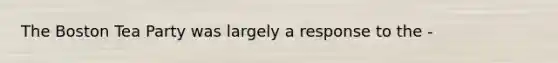 The <a href='https://www.questionai.com/knowledge/k3SwABBzMk-boston-tea-party' class='anchor-knowledge'>boston tea party</a> was largely a response to the -