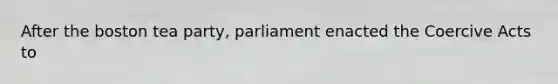 After the boston tea party, parliament enacted the Coercive Acts to