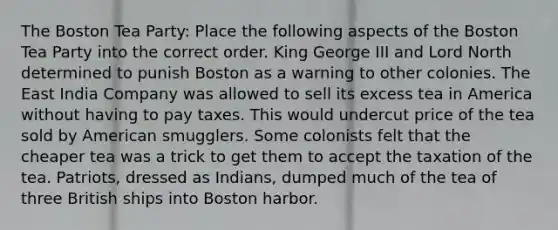 The Boston Tea Party: Place the following aspects of the Boston Tea Party into the correct order. King George III and Lord North determined to punish Boston as a warning to other colonies. The East India Company was allowed to sell its excess tea in America without having to pay taxes. This would undercut price of the tea sold by American smugglers. Some colonists felt that the cheaper tea was a trick to get them to accept the taxation of the tea. Patriots, dressed as Indians, dumped much of the tea of three British ships into Boston harbor.