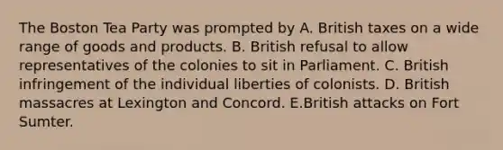 The Boston Tea Party was prompted by A. British taxes on a wide range of goods and products. B. British refusal to allow representatives of the colonies to sit in Parliament. C. British infringement of the individual liberties of colonists. D. British massacres at Lexington and Concord. E.British attacks on Fort Sumter.