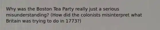 Why was the Boston Tea Party really just a serious misunderstanding? (How did the colonists misinterpret what Britain was trying to do in 1773?)