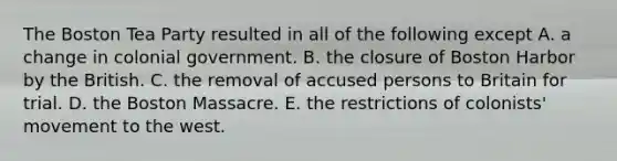 The Boston Tea Party resulted in all of the following except A. a change in colonial government. B. the closure of Boston Harbor by the British. C. the removal of accused persons to Britain for trial. D. the Boston Massacre. E. the restrictions of colonists' movement to the west.