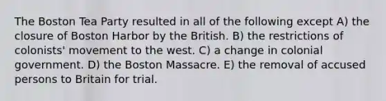 The Boston Tea Party resulted in all of the following except A) the closure of Boston Harbor by the British. B) the restrictions of colonists' movement to the west. C) a change in colonial government. D) the Boston Massacre. E) the removal of accused persons to Britain for trial.