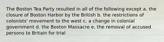 The Boston Tea Party resulted in all of the following except a. the closure of Boston Harbor by the British b. the restrictions of colonists' movement to the west c. a change in colonial government d. the Boston Massacre e. the removal of accused persons to Britain for trial