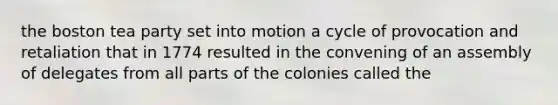 the boston tea party set into motion a cycle of provocation and retaliation that in 1774 resulted in the convening of an assembly of delegates from all parts of the colonies called the