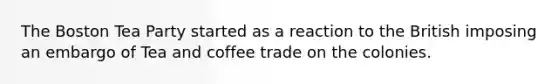 The Boston Tea Party started as a reaction to the British imposing an embargo of Tea and coffee trade on the colonies.