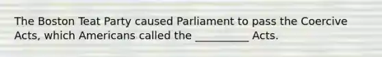 The Boston Teat Party caused Parliament to pass the Coercive Acts, which Americans called the __________ Acts.