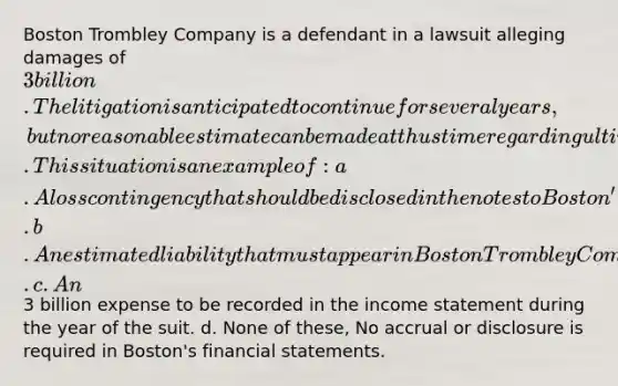 Boston Trombley Company is a defendant in a lawsuit alleging damages of 3 billion. The litigation is anticipated to continue for several years, but no reasonable estimate can be made at thus time regarding ultimate financial responsibility. This situation is an example of: a. A loss contingency that should be disclosed in the notes to Boston's financial statements. b. An estimated liability that must appear in Boston Trombley Company's balance sheet. c. An3 billion expense to be recorded in the income statement during the year of the suit. d. None of these, No accrual or disclosure is required in Boston's financial statements.