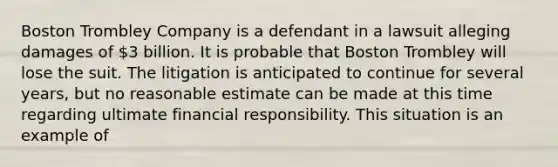 Boston Trombley Company is a defendant in a lawsuit alleging damages of 3 billion. It is probable that Boston Trombley will lose the suit. The litigation is anticipated to continue for several years, but no reasonable estimate can be made at this time regarding ultimate financial responsibility. This situation is an example of