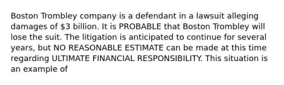 Boston Trombley company is a defendant in a lawsuit alleging damages of 3 billion. It is PROBABLE that Boston Trombley will lose the suit. The litigation is anticipated to continue for several years, but NO REASONABLE ESTIMATE can be made at this time regarding ULTIMATE FINANCIAL RESPONSIBILITY. This situation is an example of