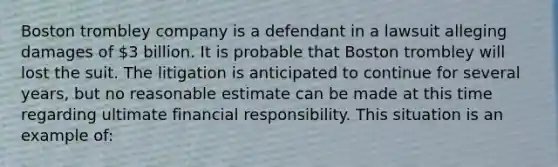 Boston trombley company is a defendant in a lawsuit alleging damages of 3 billion. It is probable that Boston trombley will lost the suit. The litigation is anticipated to continue for several years, but no reasonable estimate can be made at this time regarding ultimate financial responsibility. This situation is an example of: