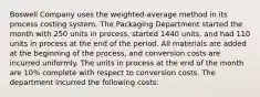 Boswell Company uses the​ weighted-average method in its process costing system. The Packaging Department started the month with 250 units in​ process, started 1440 ​units, and had 110 units in process at the end of the period. All materials are added at the beginning of the​ process, and conversion costs are incurred uniformly. The units in process at the end of the month are 10​% complete with respect to conversion costs. The department incurred the following​ costs: