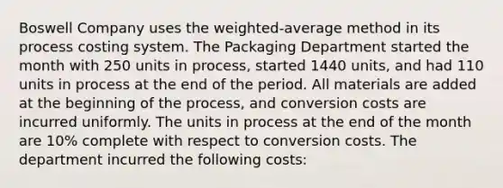 Boswell Company uses the​ weighted-average method in its process costing system. The Packaging Department started the month with 250 units in​ process, started 1440 ​units, and had 110 units in process at the end of the period. All materials are added at the beginning of the​ process, and conversion costs are incurred uniformly. The units in process at the end of the month are 10​% complete with respect to conversion costs. The department incurred the following​ costs: