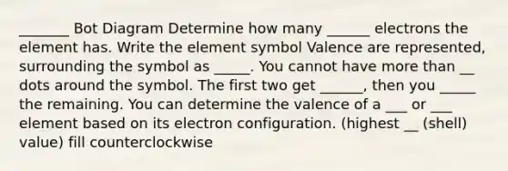 _______ Bot Diagram Determine how many ______ electrons the element has. Write the element symbol Valence are represented, surrounding the symbol as _____. You cannot have more than __ dots around the symbol. The first two get ______, then you _____ the remaining. You can determine the valence of a ___ or ___ element based on its electron configuration. (highest __ (shell) value) fill counterclockwise