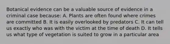 Botanical evidence can be a valuable source of evidence in a criminal case because: A. Plants are often found where crimes are committed B. It is easily overlooked by predators C. It can tell us exactly who was with the victim at the time of death D. It tells us what type of vegetation is suited to grow in a particular area