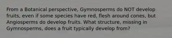 From a Botanical perspective, Gymnosperms do NOT develop fruits, even if some species have red, flesh around cones, but Angiosperms do develop fruits. What structure, missing in Gymnosperms, does a fruit typically develop from?