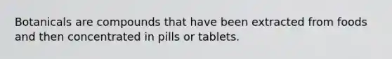 Botanicals are compounds that have been extracted from foods and then concentrated in pills or tablets.