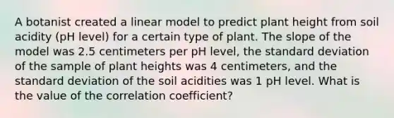 A botanist created a linear model to predict plant height from soil acidity (pH level) for a certain type of plant. The slope of the model was 2.5 centimeters per pH level, the standard deviation of the sample of plant heights was 4 centimeters, and the standard deviation of the soil acidities was 1 pH level. What is the value of the correlation coefficient?