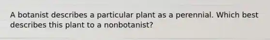 A botanist describes a particular plant as a perennial. Which best describes this plant to a nonbotanist?