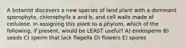 A botanist discovers a new species of land plant with a dominant sporophyte, chlorophylls a and b, and cell walls made of cellulose. In assigning this plant to a phylum, which of the following, if present, would be LEAST useful? A) endosperm B) seeds C) sperm that lack flagella D) flowers E) spores