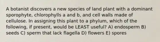 A botanist discovers a new species of land plant with a dominant sporophyte, chlorophylls a and b, and cell walls made of cellulose. In assigning this plant to a phylum, which of the following, if present, would be LEAST useful? A) endosperm B) seeds C) sperm that lack flagella D) flowers E) spores