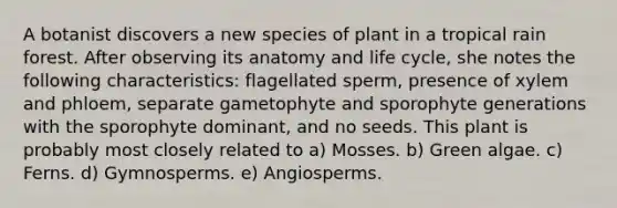 A botanist discovers a new species of plant in a tropical rain forest. After observing its anatomy and life cycle, she notes the following characteristics: flagellated sperm, presence of xylem and phloem, separate gametophyte and sporophyte generations with the sporophyte dominant, and no seeds. This plant is probably most closely related to a) Mosses. b) Green algae. c) Ferns. d) Gymnosperms. e) Angiosperms.