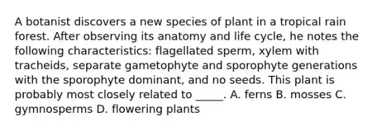 A botanist discovers a new species of plant in a tropical rain forest. After observing its anatomy and life cycle, he notes the following characteristics: flagellated sperm, xylem with tracheids, separate gametophyte and sporophyte generations with the sporophyte dominant, and no seeds. This plant is probably most closely related to _____. A. ferns B. mosses C. gymnosperms D. flowering plants