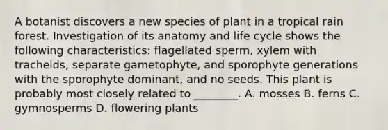 A botanist discovers a new species of plant in a tropical rain forest. Investigation of its anatomy and life cycle shows the following characteristics: flagellated sperm, xylem with tracheids, separate gametophyte, and sporophyte generations with the sporophyte dominant, and no seeds. This plant is probably most closely related to ________. A. mosses B. ferns C. gymnosperms D. flowering plants