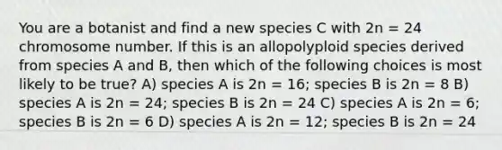 You are a botanist and find a new species C with 2n = 24 chromosome number. If this is an allopolyploid species derived from species A and B, then which of the following choices is most likely to be true? A) species A is 2n = 16; species B is 2n = 8 B) species A is 2n = 24; species B is 2n = 24 C) species A is 2n = 6; species B is 2n = 6 D) species A is 2n = 12; species B is 2n = 24