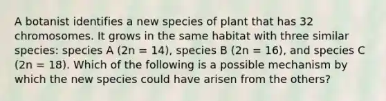 A botanist identifies a new species of plant that has 32 chromosomes. It grows in the same habitat with three similar species: species A (2n = 14), species B (2n = 16), and species C (2n = 18). Which of the following is a possible mechanism by which the new species could have arisen from the others?