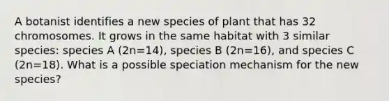 A botanist identifies a new species of plant that has 32 chromosomes. It grows in the same habitat with 3 similar species: species A (2n=14), species B (2n=16), and species C (2n=18). What is a possible speciation mechanism for the new species?