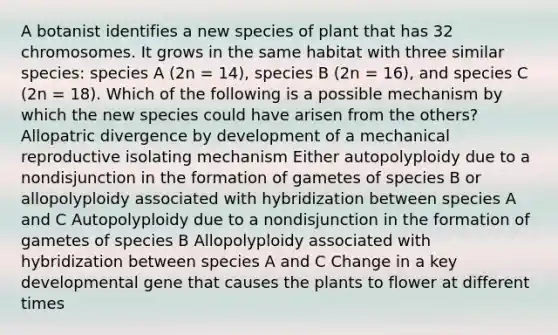 A botanist identifies a new species of plant that has 32 chromosomes. It grows in the same habitat with three similar species: species A (2n = 14), species B (2n = 16), and species C (2n = 18). Which of the following is a possible mechanism by which the new species could have arisen from the others? Allopatric divergence by development of a mechanical reproductive isolating mechanism Either autopolyploidy due to a nondisjunction in the formation of gametes of species B or allopolyploidy associated with hybridization between species A and C Autopolyploidy due to a nondisjunction in the formation of gametes of species B Allopolyploidy associated with hybridization between species A and C Change in a key developmental gene that causes the plants to flower at different times