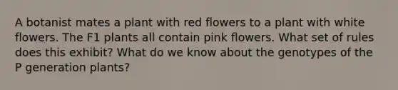 A botanist mates a plant with red flowers to a plant with white flowers. The F1 plants all contain pink flowers. What set of rules does this exhibit? What do we know about the genotypes of the P generation plants?