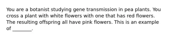 You are a botanist studying gene transmission in pea plants. You cross a plant with white flowers with one that has red flowers. The resulting offspring all have pink flowers. This is an example of ________.