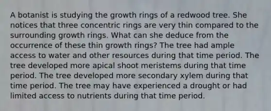 A botanist is studying the growth rings of a redwood tree. She notices that three concentric rings are very thin compared to the surrounding growth rings. What can she deduce from the occurrence of these thin growth rings? The tree had ample access to water and other resources during that time period. The tree developed more apical shoot meristems during that time period. The tree developed more secondary xylem during that time period. The tree may have experienced a drought or had limited access to nutrients during that time period.