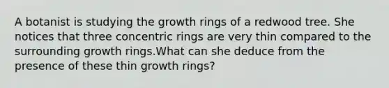 A botanist is studying the growth rings of a redwood tree. She notices that three concentric rings are very thin compared to the surrounding growth rings.What can she deduce from the presence of these thin growth rings?