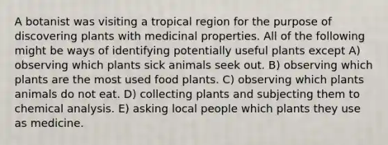 A botanist was visiting a tropical region for the purpose of discovering plants with medicinal properties. All of the following might be ways of identifying potentially useful plants except A) observing which plants sick animals seek out. B) observing which plants are the most used food plants. C) observing which plants animals do not eat. D) collecting plants and subjecting them to chemical analysis. E) asking local people which plants they use as medicine.