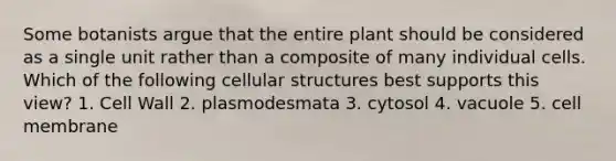 Some botanists argue that the entire plant should be considered as a single unit rather than a composite of many individual cells. Which of the following cellular structures best supports this view? 1. Cell Wall 2. plasmodesmata 3. cytosol 4. vacuole 5. cell membrane