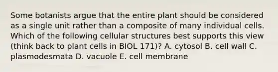 Some botanists argue that the entire plant should be considered as a single unit rather than a composite of many individual cells. Which of the following cellular structures best supports this view (think back to plant cells in BIOL 171)? A. cytosol B. cell wall C. plasmodesmata D. vacuole E. cell membrane