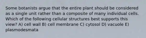 Some botanists argue that the entire plant should be considered as a single unit rather than a composite of many individual cells. Which of the following cellular structures best supports this view? A) cell wall B) cell membrane C) cytosol D) vacuole E) plasmodesmata