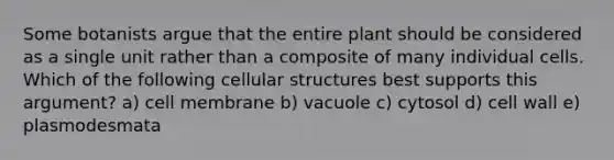 Some botanists argue that the entire plant should be considered as a single unit rather than a composite of many individual cells. Which of the following cellular structures best supports this argument? a) cell membrane b) vacuole c) cytosol d) cell wall e) plasmodesmata