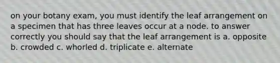 on your botany exam, you must identify the leaf arrangement on a specimen that has three leaves occur at a node. to answer correctly you should say that the leaf arrangement is a. opposite b. crowded c. whorled d. triplicate e. alternate