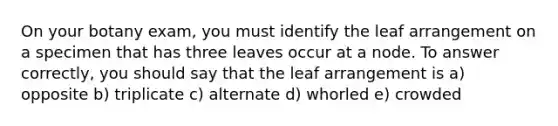 On your botany exam, you must identify the leaf arrangement on a specimen that has three leaves occur at a node. To answer correctly, you should say that the leaf arrangement is a) opposite b) triplicate c) alternate d) whorled e) crowded