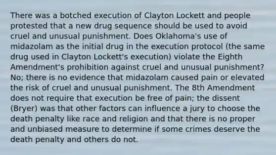 There was a botched execution of Clayton Lockett and people protested that a new drug sequence should be used to avoid cruel and unusual punishment. Does Oklahoma's use of midazolam as the initial drug in the execution protocol (the same drug used in Clayton Lockett's execution) violate the Eighth Amendment's prohibition against cruel and unusual punishment? No; there is no evidence that midazolam caused pain or elevated the risk of cruel and unusual punishment. The 8th Amendment does not require that execution be free of pain; the dissent (Bryer) was that other factors can influence a jury to choose the death penalty like race and religion and that there is no proper and unbiased measure to determine if some crimes deserve the death penalty and others do not.