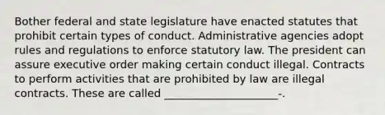 Bother federal and state legislature have enacted statutes that prohibit certain types of conduct. Administrative agencies adopt rules and regulations to enforce statutory law. The president can assure executive order making certain conduct illegal. Contracts to perform activities that are prohibited by law are illegal contracts. These are called _____________________-.