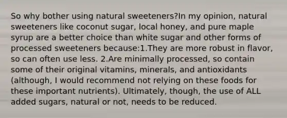 So why bother using natural sweeteners?In my opinion, natural sweeteners like coconut sugar, local honey, and pure maple syrup are a better choice than white sugar and other forms of processed sweeteners because:1.They are more robust in flavor, so can often use less. 2.Are minimally processed, so contain some of their original vitamins, minerals, and antioxidants (although, I would recommend not relying on these foods for these important nutrients). Ultimately, though, the use of ALL added sugars, natural or not, needs to be reduced.