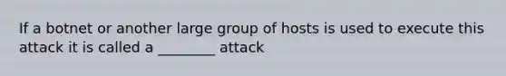 If a botnet or another large group of hosts is used to execute this attack it is called a ________ attack