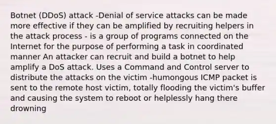 Botnet (DDoS) attack -Denial of service attacks can be made more effective if they can be amplified by recruiting helpers in the attack process - is a group of programs connected on the Internet for the purpose of performing a task in coordinated manner An attacker can recruit and build a botnet to help amplify a DoS attack. Uses a Command and Control server to distribute the attacks on the victim -humongous ICMP packet is sent to the remote host victim, totally flooding the victim's buffer and causing the system to reboot or helplessly hang there drowning