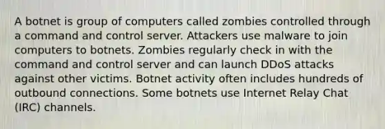 A botnet is group of computers called zombies controlled through a command and control server. Attackers use malware to join computers to botnets. Zombies regularly check in with the command and control server and can launch DDoS attacks against other victims. Botnet activity often includes hundreds of outbound connections. Some botnets use Internet Relay Chat (IRC) channels.